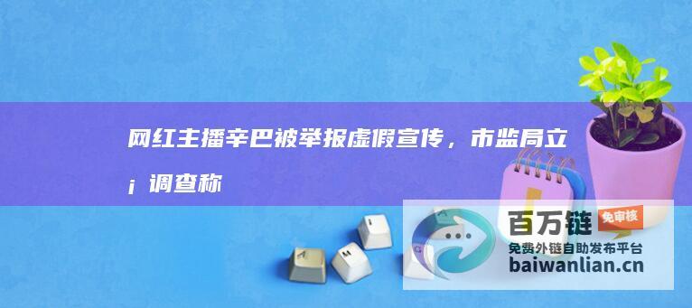 网红主播辛巴被举报虚假宣传，市监局立案调查称“部分属实”